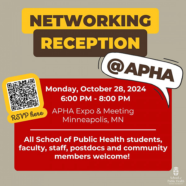 Networking Reception @ APHA. Monday, October 28, 2024. 6:00 PM - 8:00 PM. APHA Expo & Meeting. Minneapolis, MN. All School of Public Health students, faculty, staff, postdocs and community members welcome!